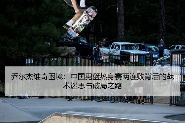 乔尔杰维奇困境：中国男篮热身赛两连败背后的战术迷思与破局之路
