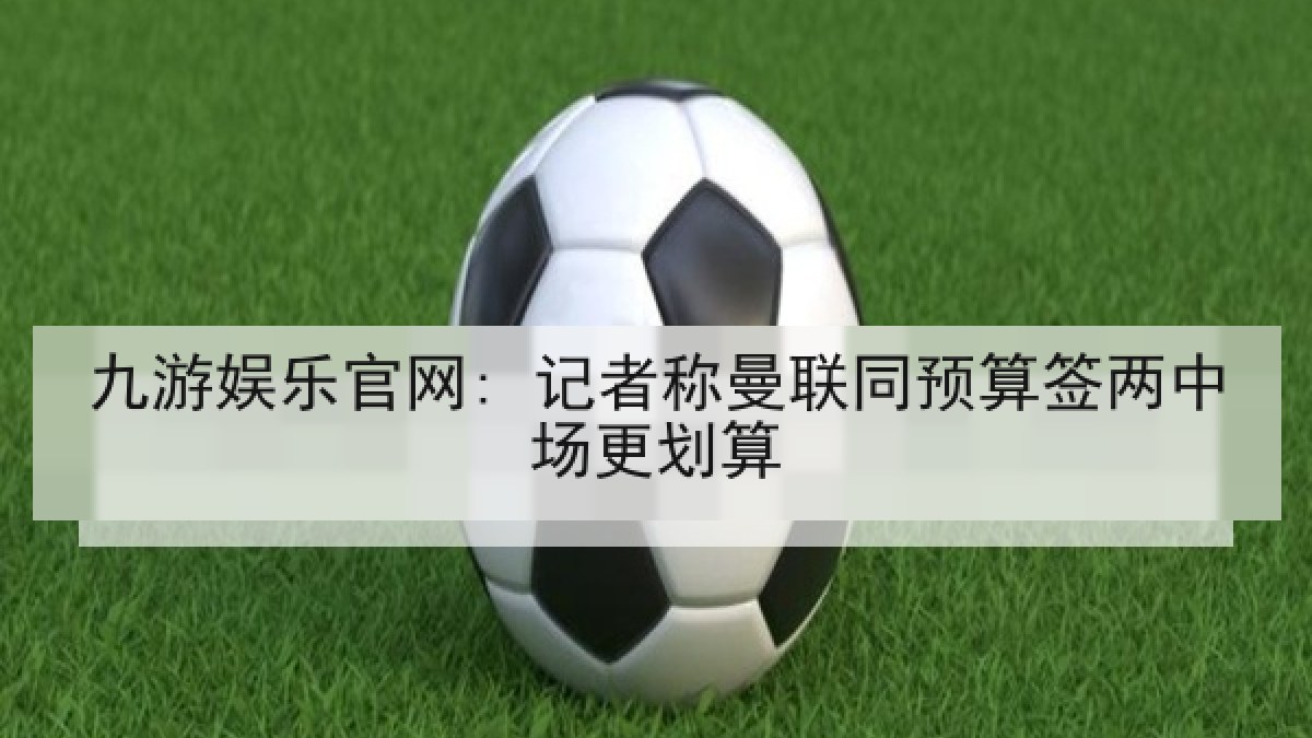 九游娱乐官网: 记者称曼联同预算签两中场更划算