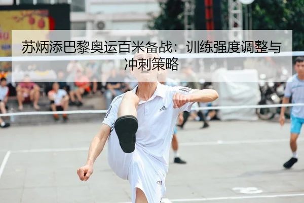 苏炳添巴黎奥运百米备战：训练强度调整与冲刺策略