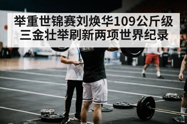 举重世锦赛刘焕华109公斤级三金壮举刷新两项世界纪录