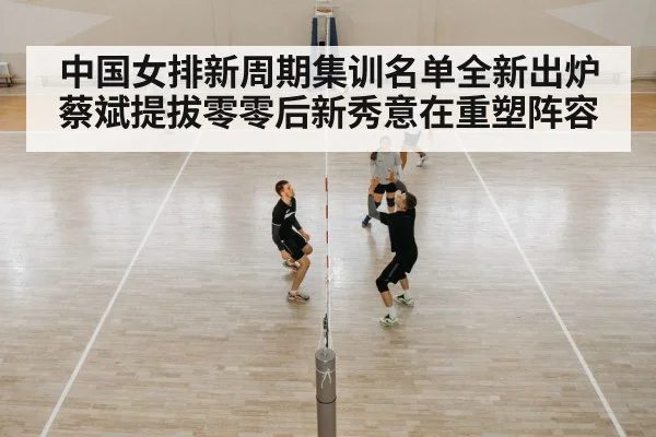 中国女排新周期集训名单全新出炉 蔡斌提拔零零后新秀意在重塑阵容