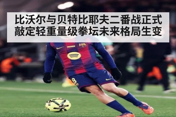 比沃尔与贝特比耶夫二番战正式敲定轻重量级拳坛未来格局生变