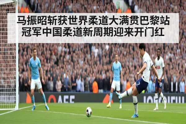 马振昭斩获世界柔道大满贯巴黎站冠军中国柔道新周期迎来开门红