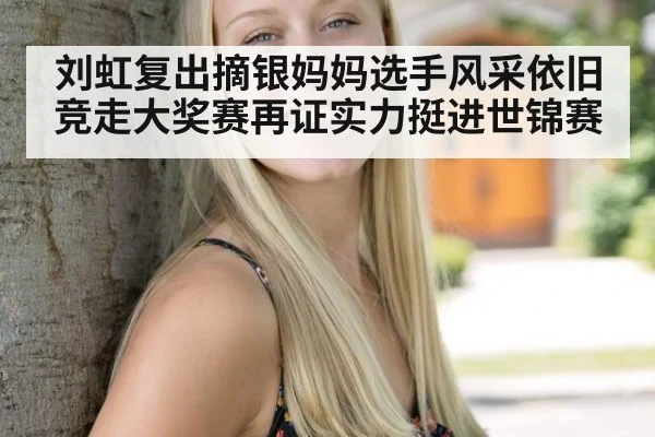 刘虹复出摘银妈妈选手风采依旧竞走大奖赛再证实力挺进世锦赛